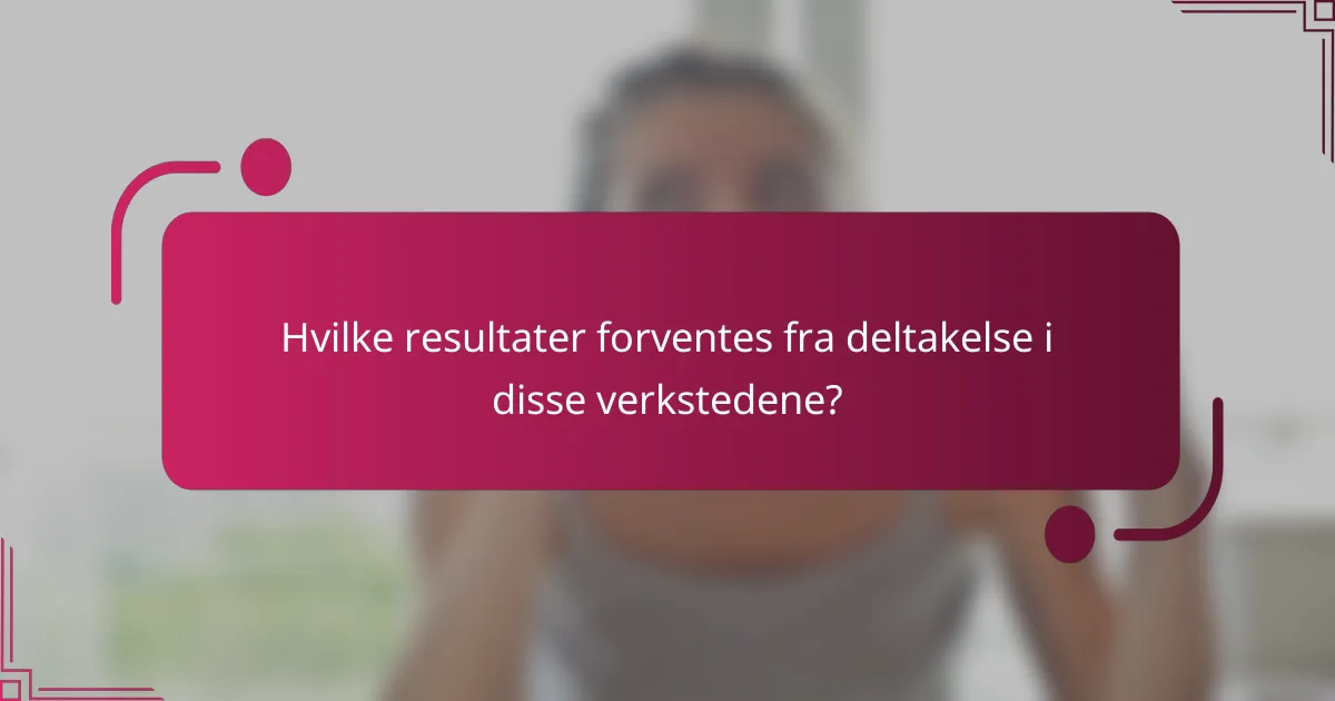 Hvilke resultater forventes fra deltakelse i disse verkstedene?